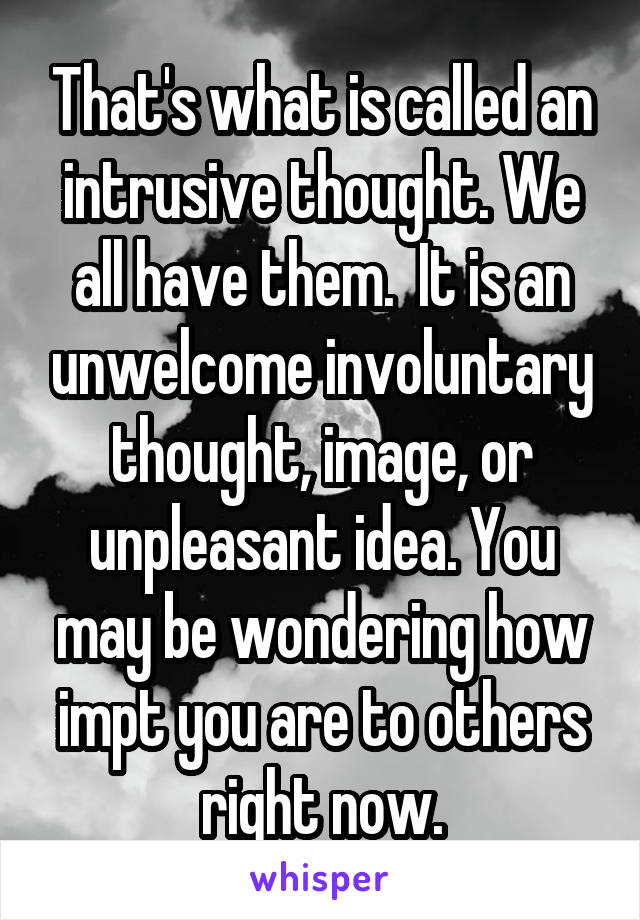 That's what is called an intrusive thought. We all have them.  It is an unwelcome involuntary thought, image, or unpleasant idea. You may be wondering how impt you are to others right now.