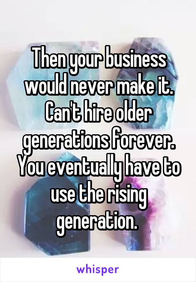 Then your business would never make it. Can't hire older generations forever. You eventually have to use the rising generation. 