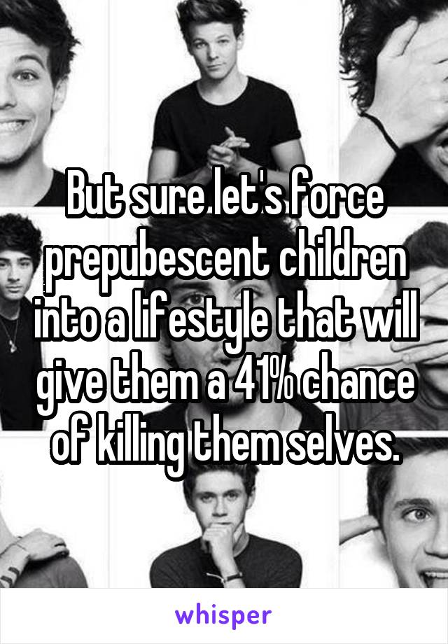 But sure let's force prepubescent children into a lifestyle that will give them a 41% chance of killing them selves.