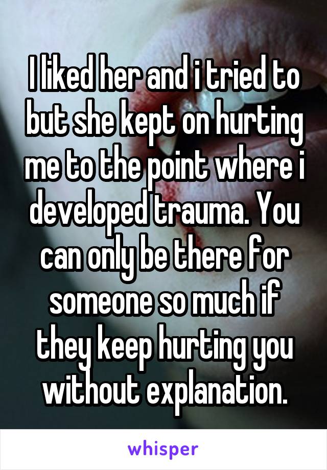 I liked her and i tried to but she kept on hurting me to the point where i developed trauma. You can only be there for someone so much if they keep hurting you without explanation.