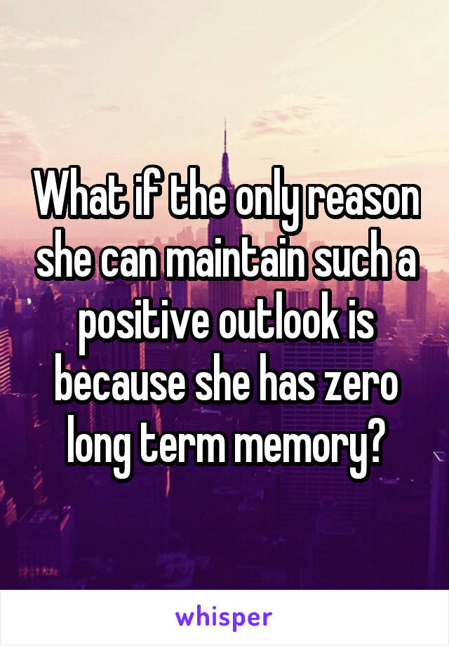 What if the only reason she can maintain such a positive outlook is because she has zero long term memory?