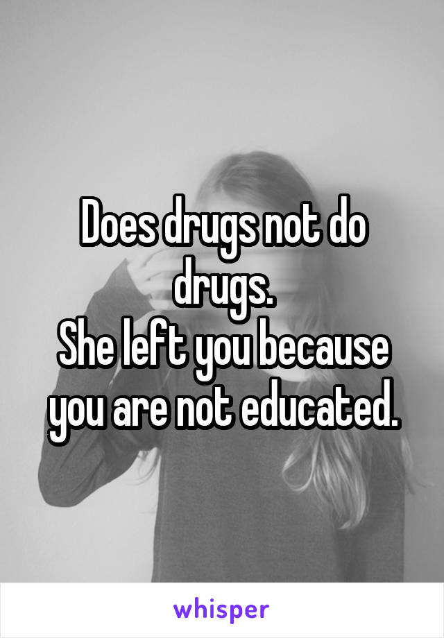 Does drugs not do drugs.
She left you because you are not educated.