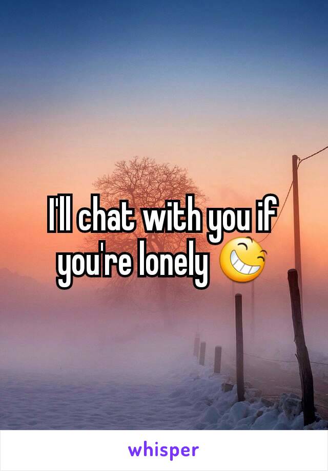 I'll chat with you if you're lonely 😆