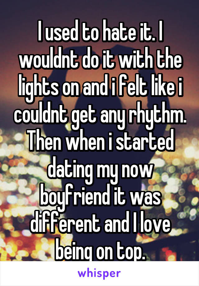 I used to hate it. I wouldnt do it with the lights on and i felt like i couldnt get any rhythm. Then when i started dating my now boyfriend it was different and I love being on top.