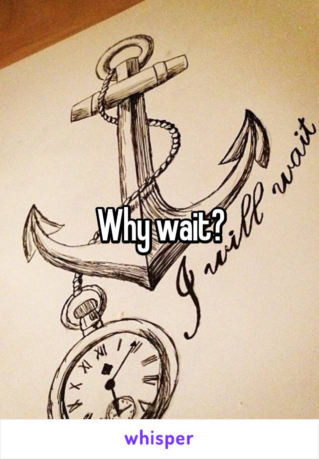Why wait?