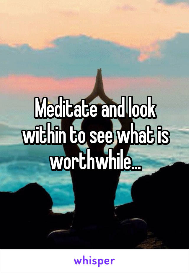 Meditate and look within to see what is worthwhile...