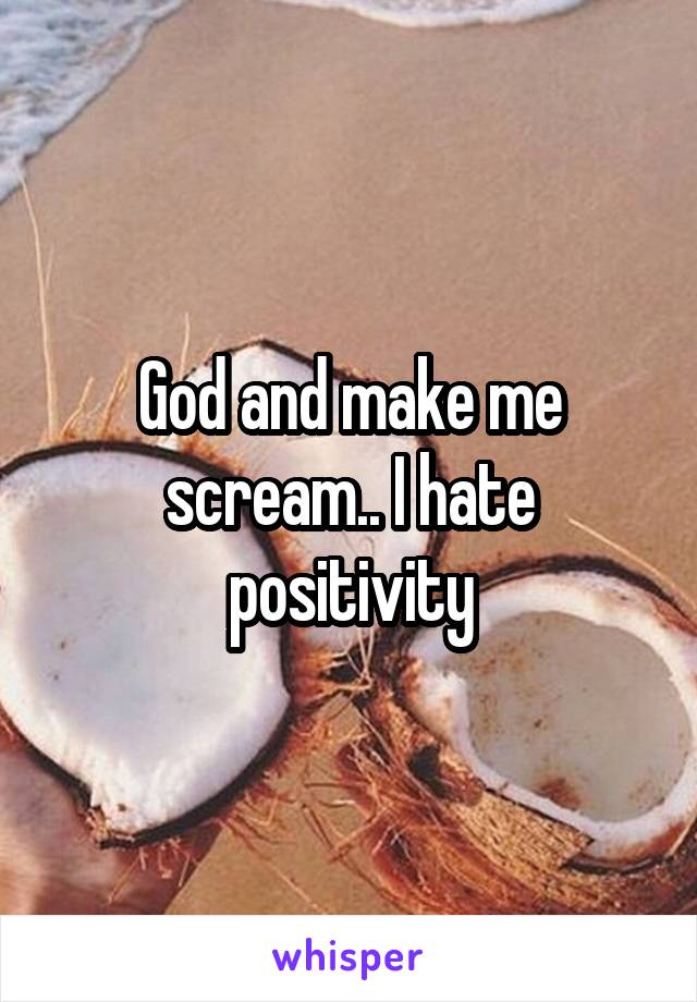 God and make me scream.. I hate positivity