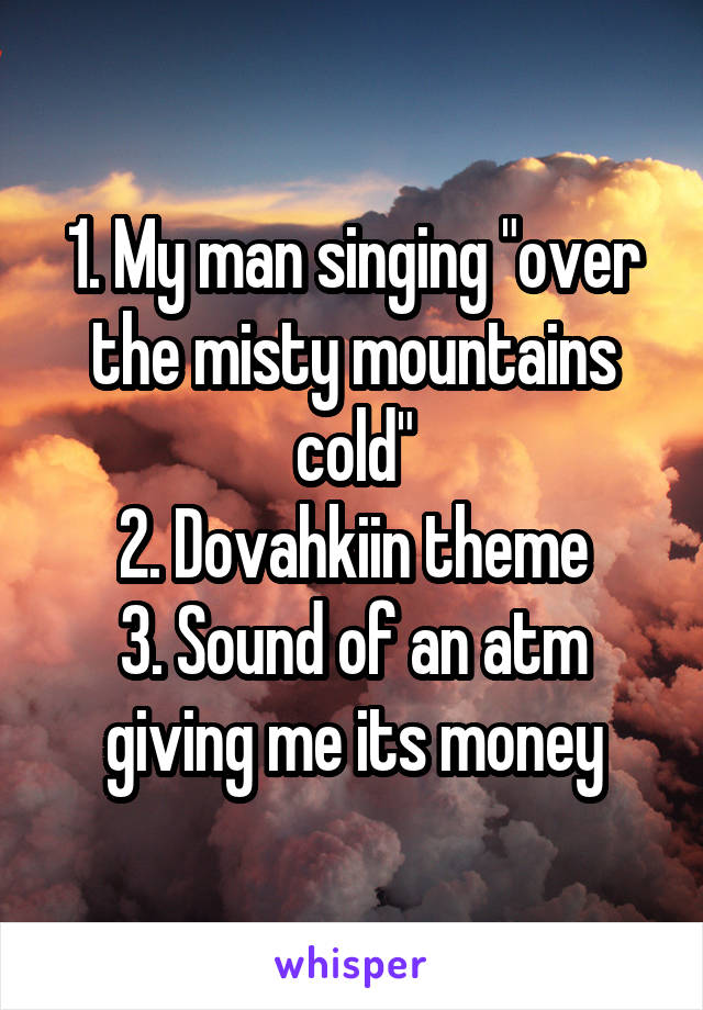 1. My man singing "over the misty mountains cold"
2. Dovahkiin theme
3. Sound of an atm giving me its money