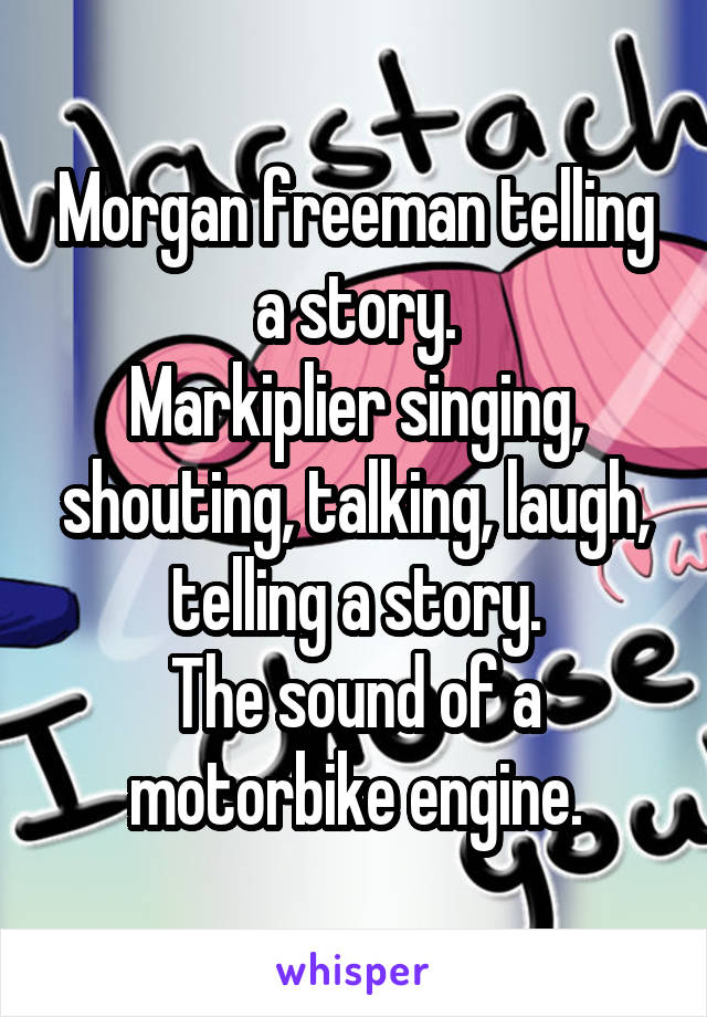 Morgan freeman telling a story.
Markiplier singing, shouting, talking, laugh, telling a story.
The sound of a motorbike engine.