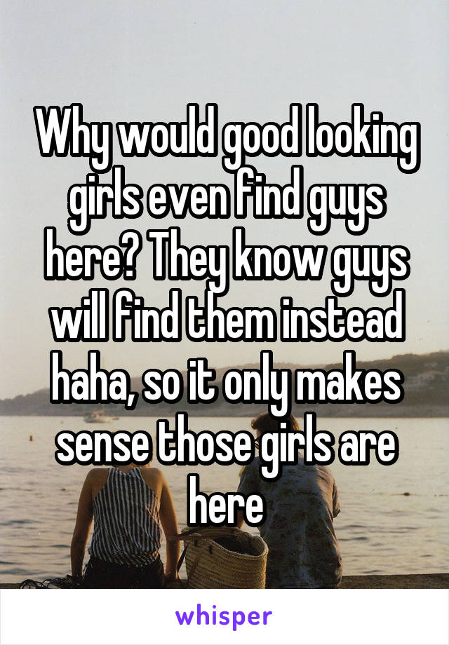 Why would good looking girls even find guys here? They know guys will find them instead haha, so it only makes sense those girls are here
