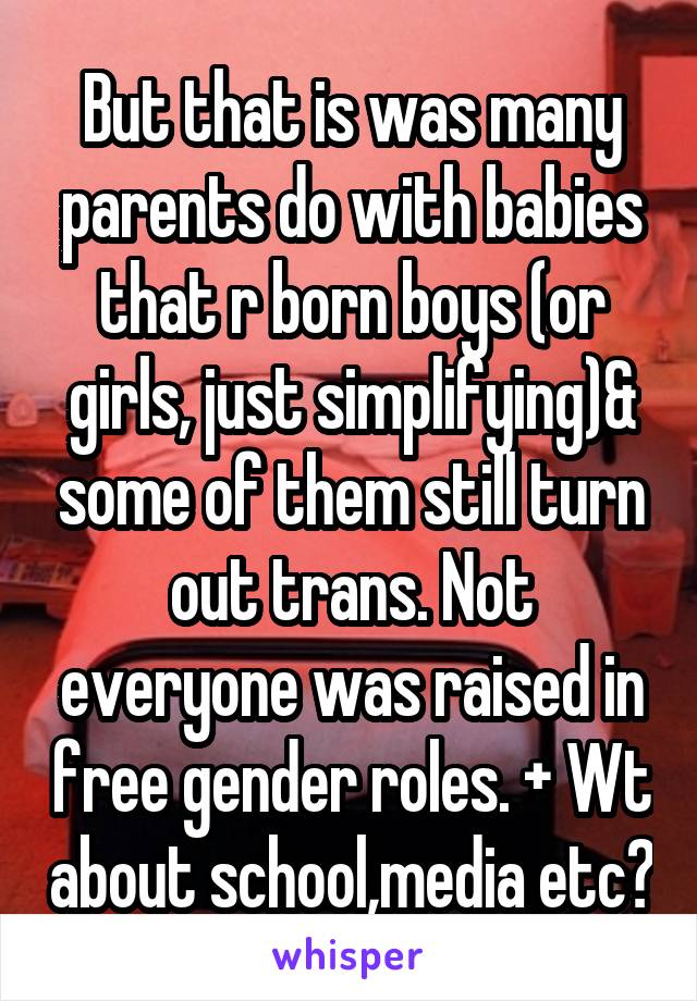 But that is was many parents do with babies that r born boys (or girls, just simplifying)& some of them still turn out trans. Not everyone was raised in free gender roles. + Wt about school,media etc?