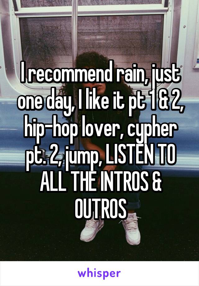 I recommend rain, just one day, I like it pt 1 & 2, hip-hop lover, cypher pt. 2, jump, LISTEN TO ALL THE INTROS & OUTROS
