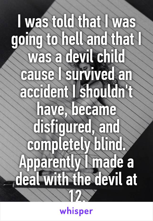 I was told that I was going to hell and that I was a devil child cause I survived an accident I shouldn't have, became disfigured, and completely blind. Apparently I made a deal with the devil at 12.