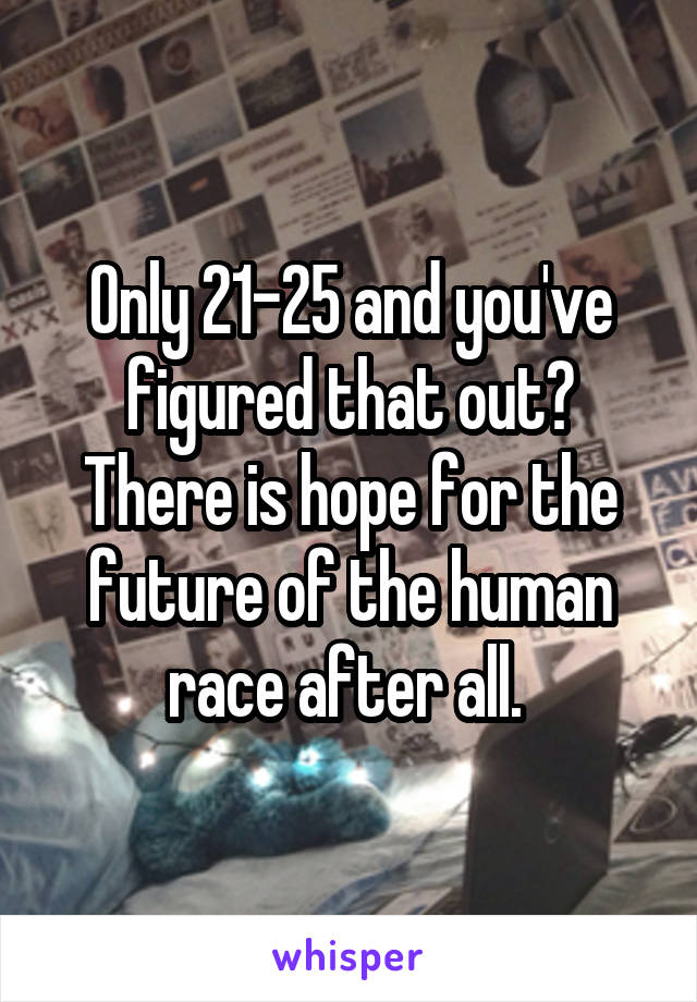 Only 21-25 and you've figured that out?
There is hope for the future of the human race after all. 