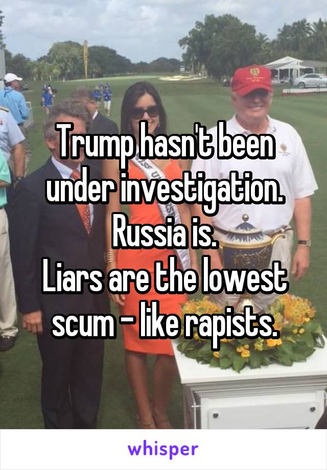 Trump hasn't been under investigation.
Russia is.
Liars are the lowest scum - like rapists.