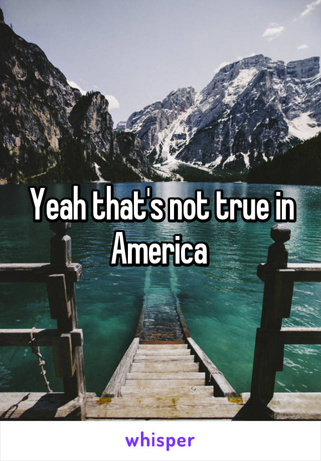 Yeah that's not true in America 