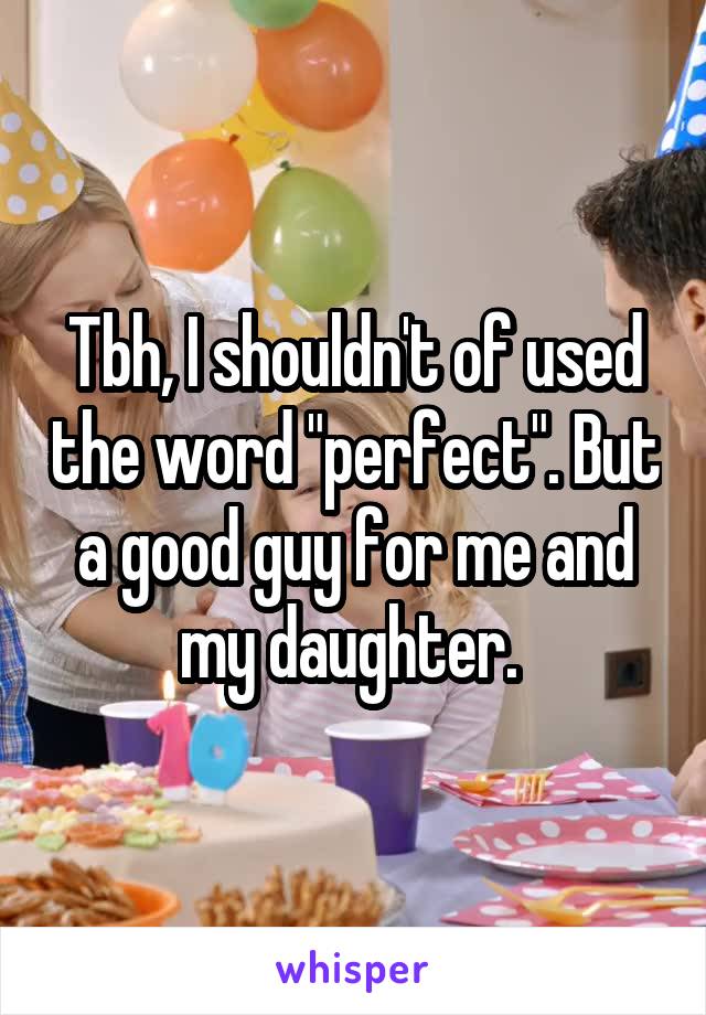 Tbh, I shouldn't of used the word "perfect". But a good guy for me and my daughter. 
