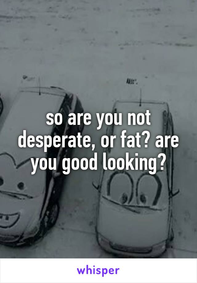 so are you not desperate, or fat? are you good looking?