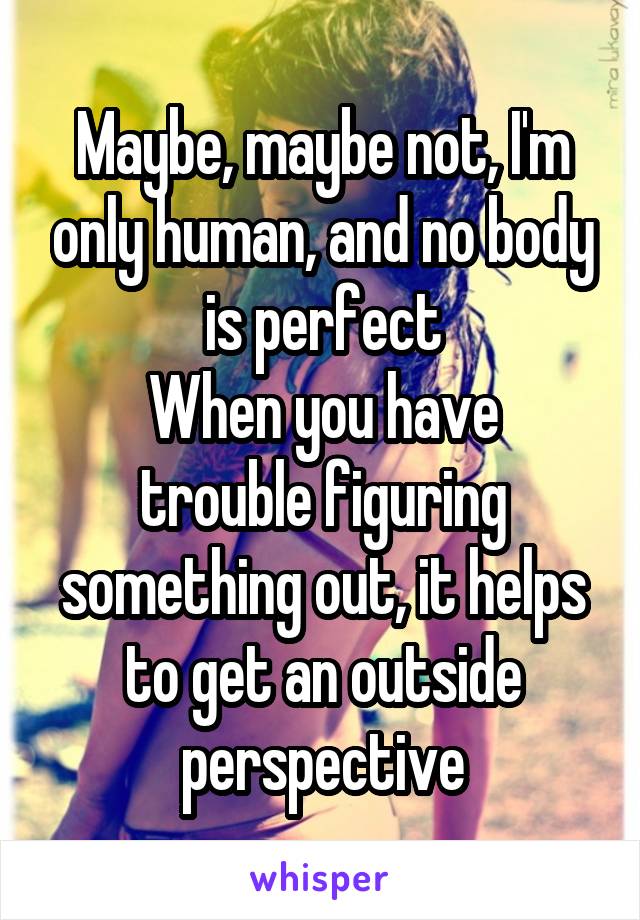 Maybe, maybe not, I'm only human, and no body is perfect
When you have trouble figuring something out, it helps to get an outside perspective