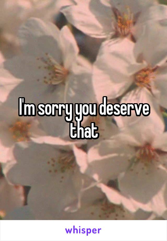 I'm sorry you deserve that