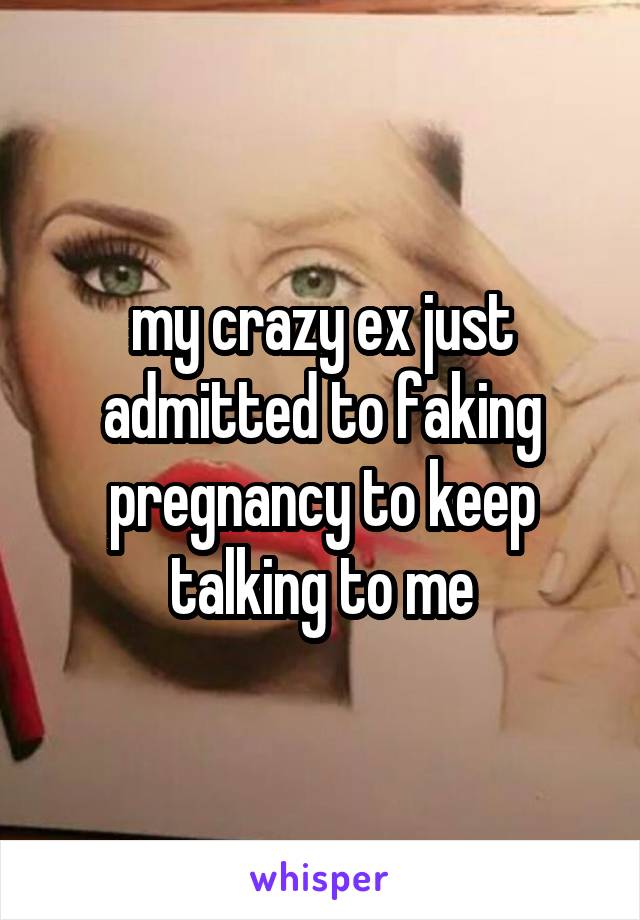 my crazy ex just admitted to faking pregnancy to keep talking to me