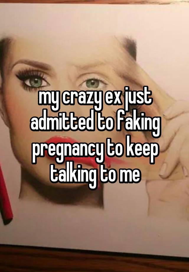 my crazy ex just admitted to faking pregnancy to keep talking to me