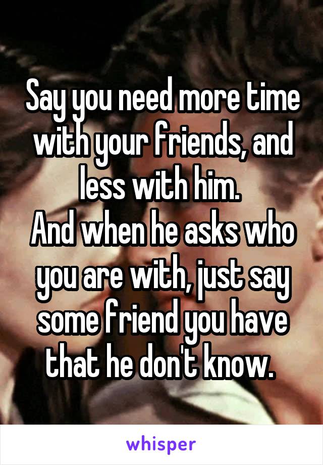 Say you need more time with your friends, and less with him. 
And when he asks who you are with, just say some friend you have that he don't know. 