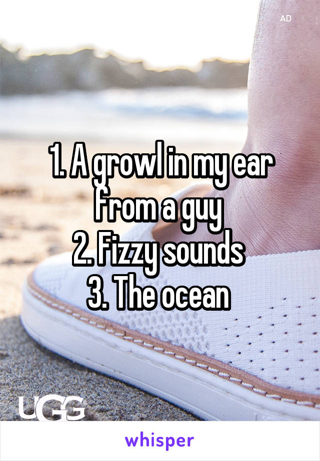 1. A growl in my ear from a guy 
2. Fizzy sounds 
3. The ocean 