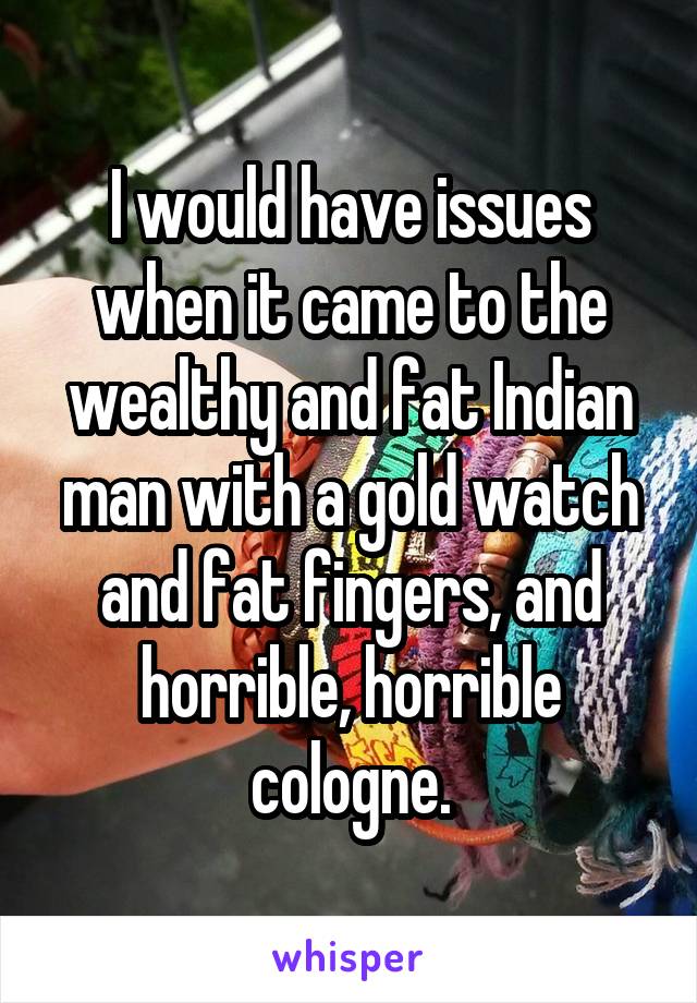 I would have issues when it came to the wealthy and fat Indian man with a gold watch and fat fingers, and horrible, horrible cologne.