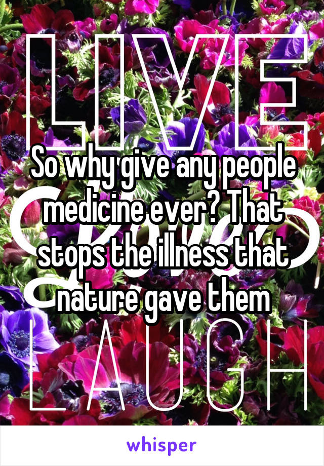 So why give any people medicine ever? That stops the illness that nature gave them