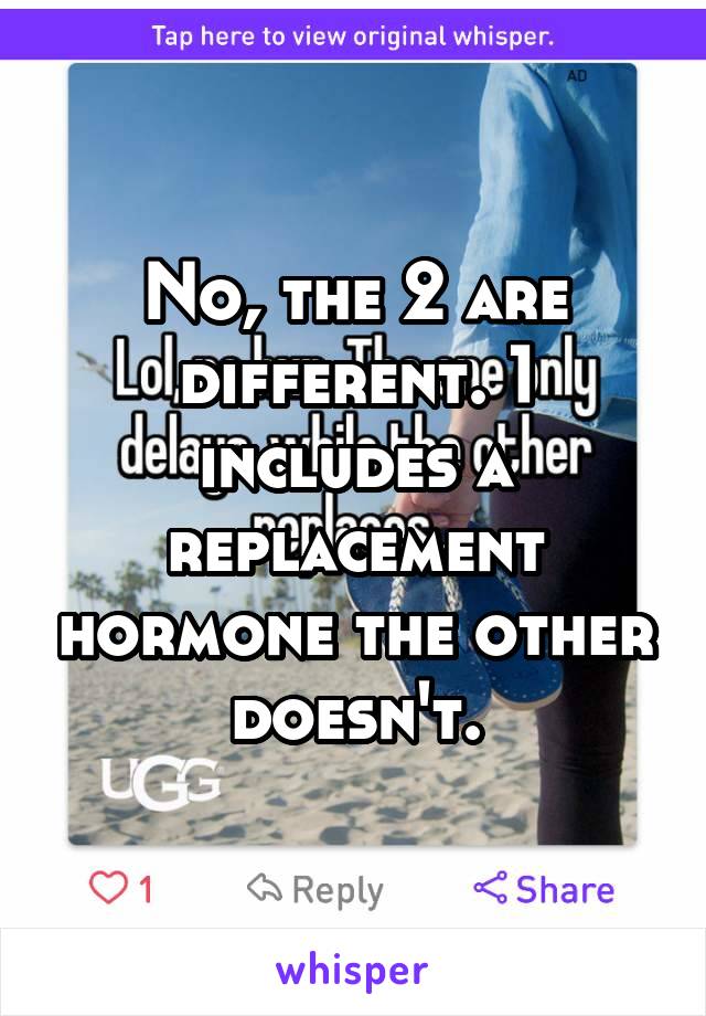 No, the 2 are different. 1 includes a replacement hormone the other doesn't.