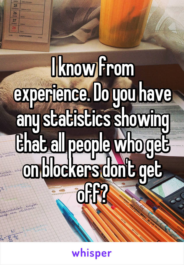 I know from experience. Do you have any statistics showing that all people who get on blockers don't get off?