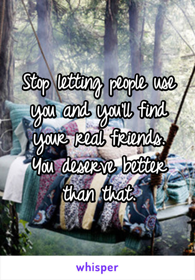 Stop letting people use you and you'll find your real friends.
You deserve better than that.
