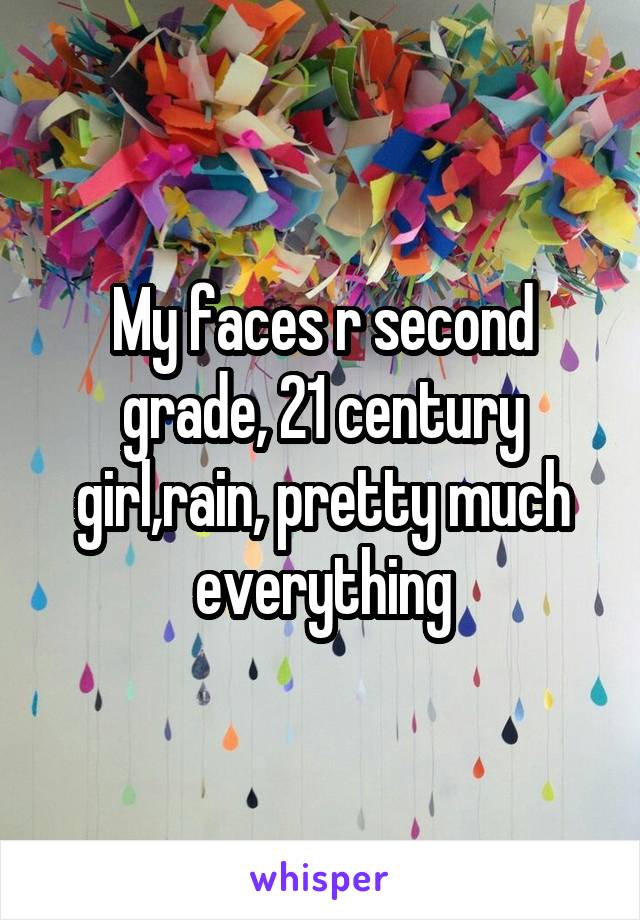 My faces r second grade, 21 century girl,rain, pretty much everything