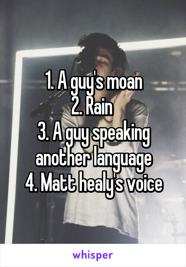 1. A guy's moan
2. Rain 
3. A guy speaking another language
4. Matt healy's voice