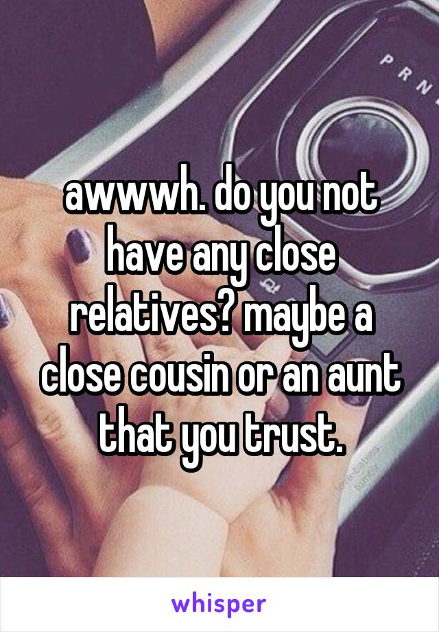 awwwh. do you not have any close relatives? maybe a close cousin or an aunt that you trust.