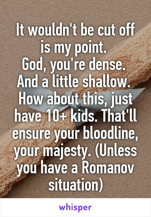 It wouldn't be cut off is my point. 
God, you're dense. 
And a little shallow. 
How about this, just have 10+ kids. That'll ensure your bloodline, your majesty. (Unless you have a Romanov situation)