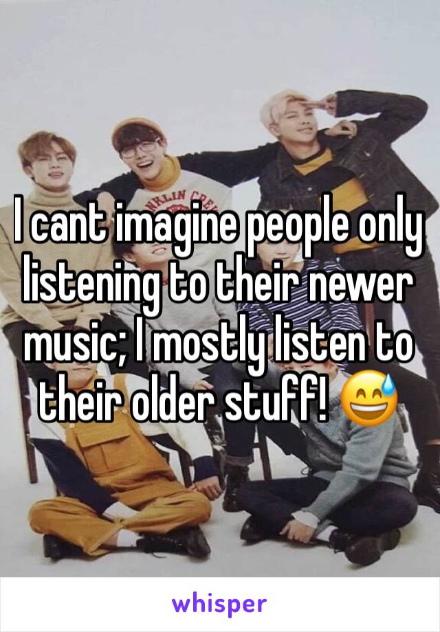 I cant imagine people only listening to their newer music; I mostly listen to their older stuff! 😅