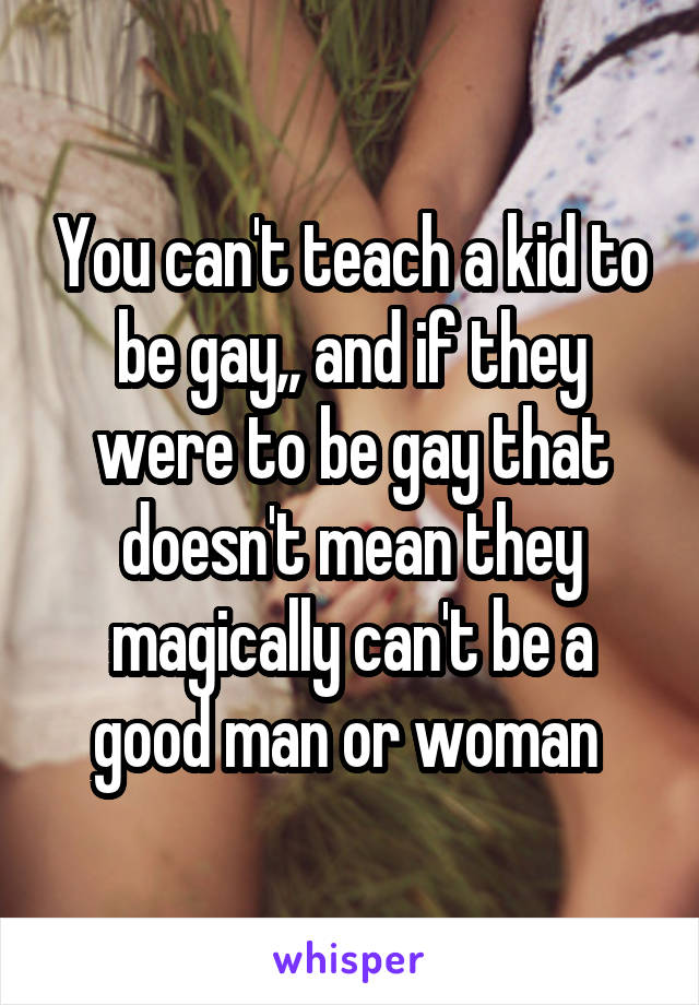 You can't teach a kid to be gay,, and if they were to be gay that doesn't mean they magically can't be a good man or woman 