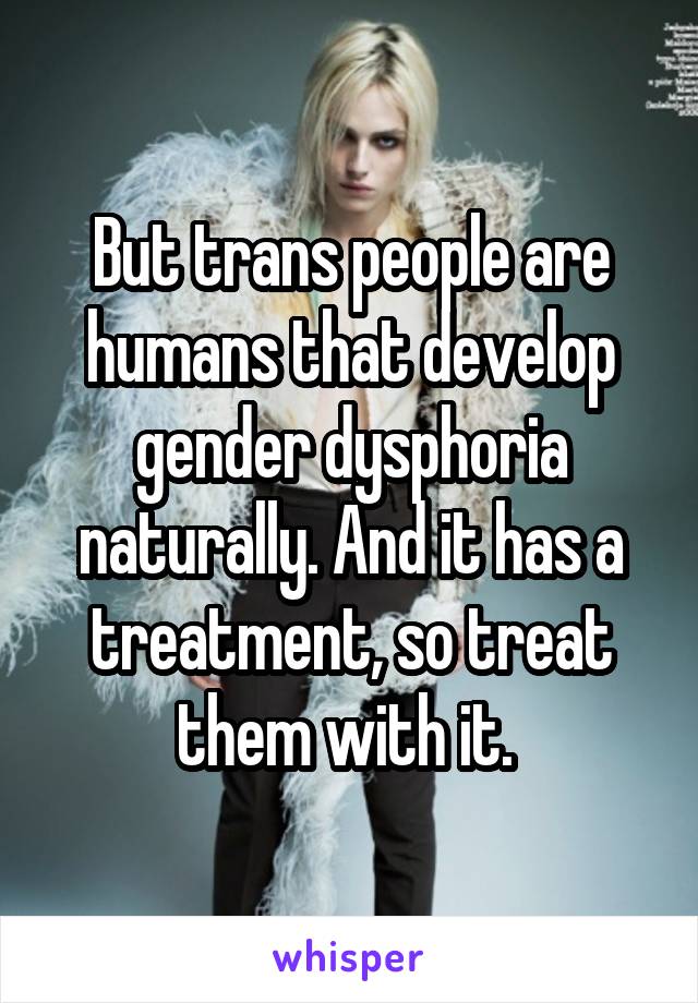 But trans people are humans that develop gender dysphoria naturally. And it has a treatment, so treat them with it. 