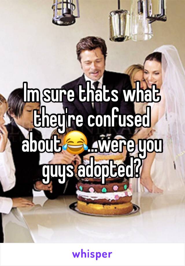 Im sure thats what they're confused about😂...were you guys adopted?