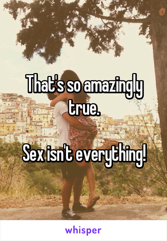 That's so amazingly true.

Sex isn't everything!