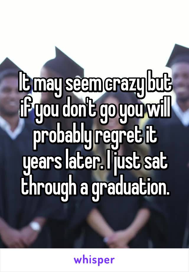 It may seem crazy but if you don't go you will probably regret it years later. I just sat through a graduation.