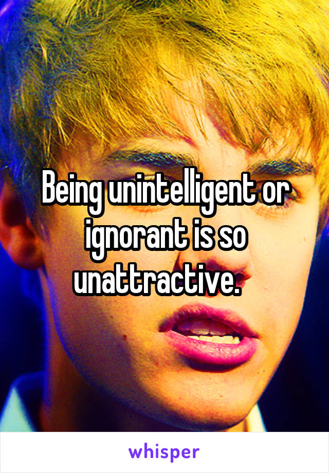 Being unintelligent or ignorant is so unattractive.   