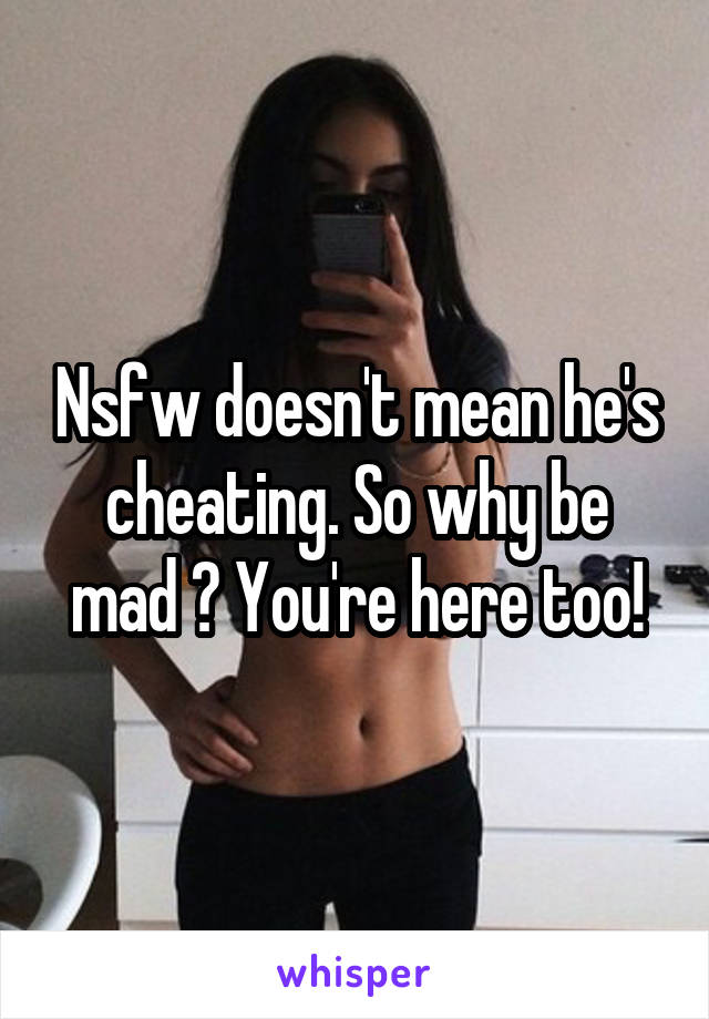 Nsfw doesn't mean he's cheating. So why be mad ? You're here too!