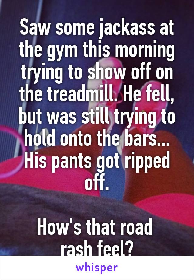 Saw some jackass at the gym this morning trying to show off on the treadmill. He fell, but was still trying to hold onto the bars... His pants got ripped off.

How's that road 
rash feel?