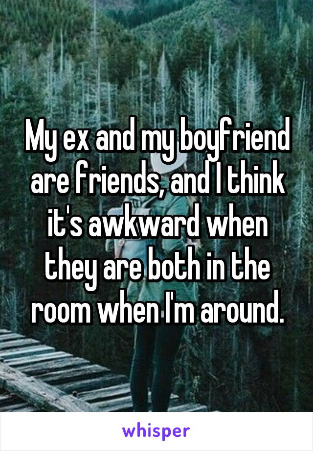My ex and my boyfriend are friends, and I think it's awkward when they are both in the room when I'm around.