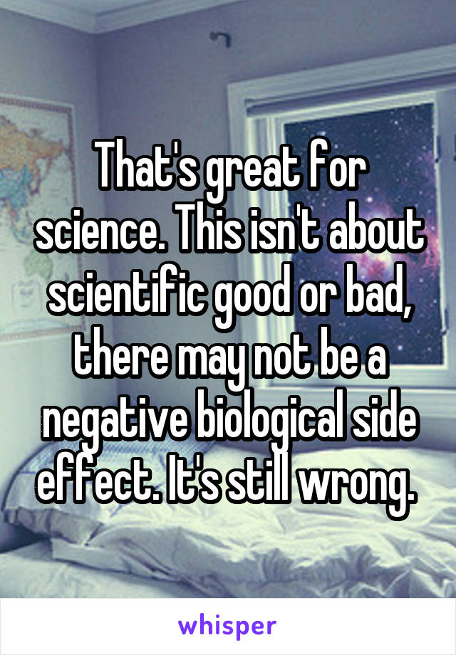 That's great for science. This isn't about scientific good or bad, there may not be a negative biological side effect. It's still wrong. 