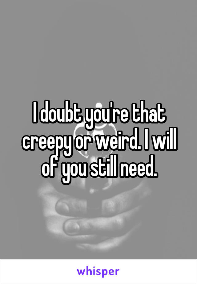 I doubt you're that creepy or weird. I will of you still need.