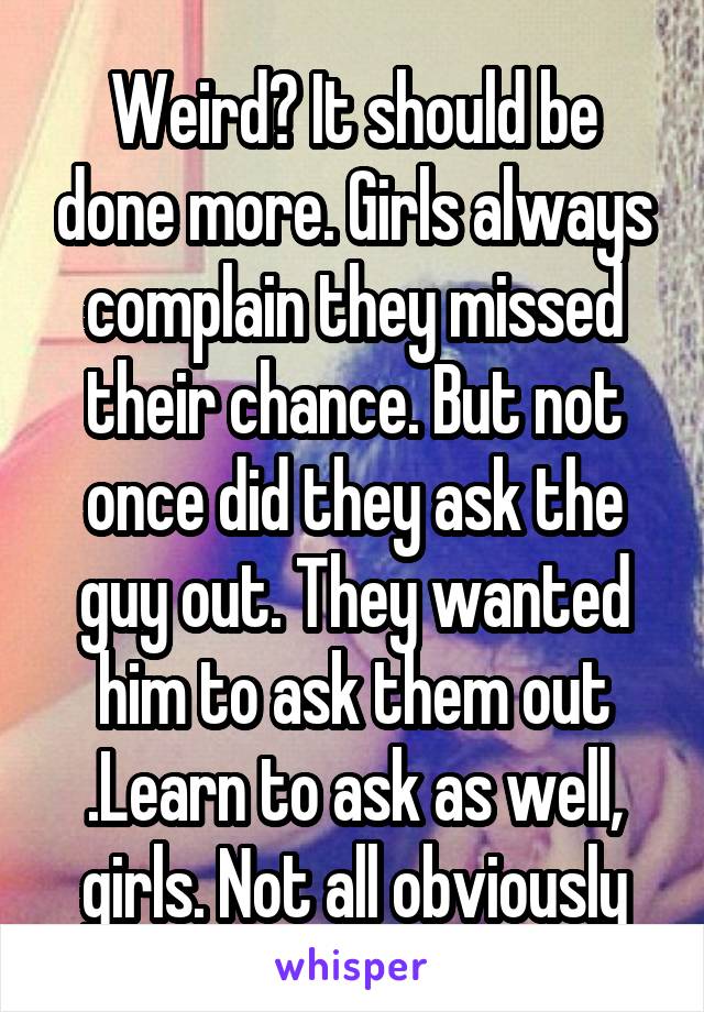 Weird? It should be done more. Girls always complain they missed their chance. But not once did they ask the guy out. They wanted him to ask them out .Learn to ask as well, girls. Not all obviously